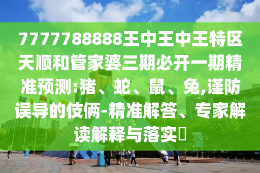 7777788888王中王中王特區(qū)天順和管家婆三期必開一期精準(zhǔn)預(yù)測:豬、蛇、鼠、兔,謹(jǐn)防誤導(dǎo)的伎倆-精準(zhǔn)解答、專家解讀解釋與落實(shí)?