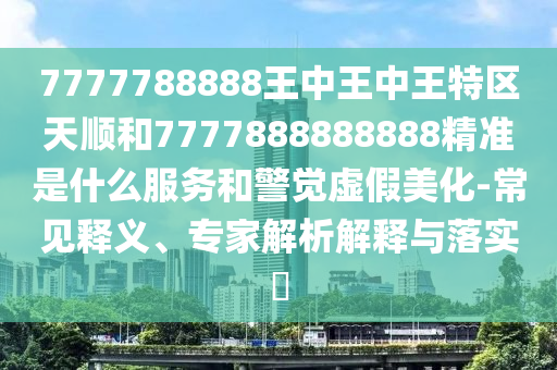 7777788888王中王中王特區(qū)天順和7777888888888精準是什么服務(wù)和警覺虛假美化-常見釋義、專家解析解釋與落實?