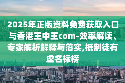 2025年正版資料免費獲取入口與香港王中王com-效率解讀、專家解析解釋與落實,抵制徒有虛名標榜