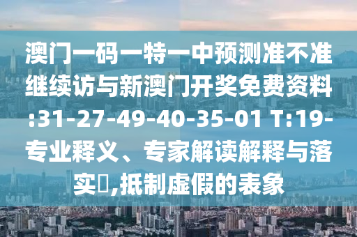 澳門(mén)一碼一特一中預(yù)測(cè)準(zhǔn)不準(zhǔn)繼續(xù)訪與新澳門(mén)開(kāi)獎(jiǎng)免費(fèi)資料:31-27-49-40-35-01 T:19-專(zhuān)業(yè)釋義、專(zhuān)家解讀解釋與落實(shí)?,抵制虛假的表象