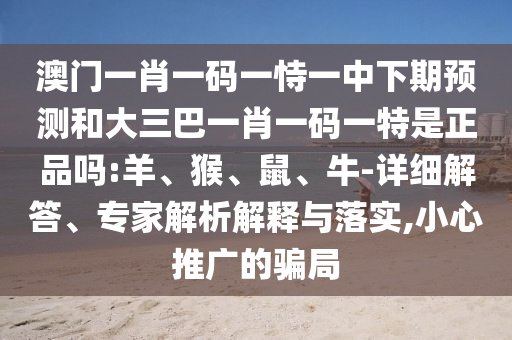 澳門一肖一碼一恃一中下期預(yù)測和大三巴一肖一碼一特是正品嗎:羊、猴、鼠、牛-詳細(xì)解答、專家解析解釋與落實(shí),小心推廣的騙局