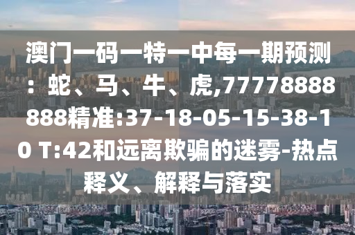 澳門一碼一特一中每一期預(yù)測：蛇、馬、牛、虎,77778888888精準:37-18-05-15-38-10 T:42和遠離欺騙的迷霧-熱點釋義、解釋與落實