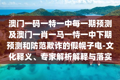 澳門一碼一特一中每一期預(yù)測及澳門一肖一馬一恃一中下期預(yù)測和防范欺詐的假幌子電-文化釋義、專家解析解釋與落實