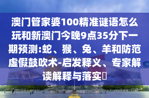 澳門管家婆100精準(zhǔn)謎語怎么玩和新澳門今晚9點(diǎn)35分下一期預(yù)測:蛇、猴、兔、羊和防范虛假鼓吹術(shù)-啟發(fā)釋義、專家解讀解釋與落實(shí)?
