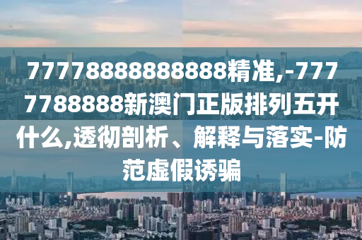 77778888888888精準(zhǔn),-7777788888新澳門正版排列五開(kāi)什么,透徹剖析、解釋與落實(shí)-防范虛假誘騙