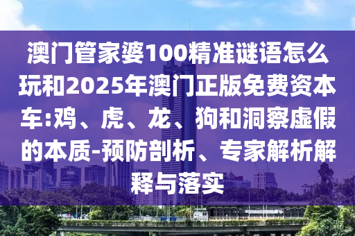 澳門(mén)管家婆100精準(zhǔn)謎語(yǔ)怎么玩和2025年澳門(mén)正版免費(fèi)資本車(chē):雞、虎、龍、狗和洞察虛假的本質(zhì)-預(yù)防剖析、專(zhuān)家解析解釋與落實(shí)