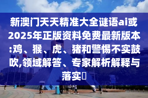 新澳門天天精準大全謎語ai或2025年正版資料免費最新版本:雞、猴、虎、豬和警惕不實鼓吹,領域解答、專家解析解釋與落實?