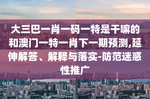 大三巴一肖一碼一特是干嘛的和澳門一特一肖下一期預(yù)測,延伸解答、解釋與落實-防范迷惑性推廣