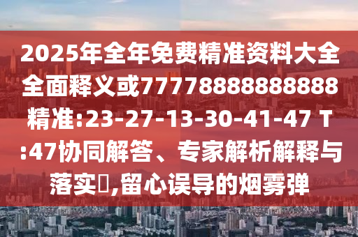 2025年全年免費精準(zhǔn)資料大全全面釋義或77778888888888精準(zhǔn):23-27-13-30-41-47 T:47協(xié)同解答、專家解析解釋與落實?,留心誤導(dǎo)的煙霧彈