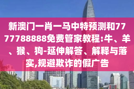 新澳門一肖一馬中特預(yù)測和7777788888免費管家教程:牛、羊、猴、狗-延伸解答、解釋與落實,規(guī)避欺詐的假廣告