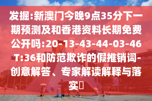 發(fā)掘:新澳門今晚9點(diǎn)35分下一期預(yù)測(cè)及和香港資料長(zhǎng)期免費(fèi)公開嗎:20-13-43-44-03-46 T:36和防范欺詐的假推銷詞-創(chuàng)意解答、專家解讀解釋與落實(shí)?
