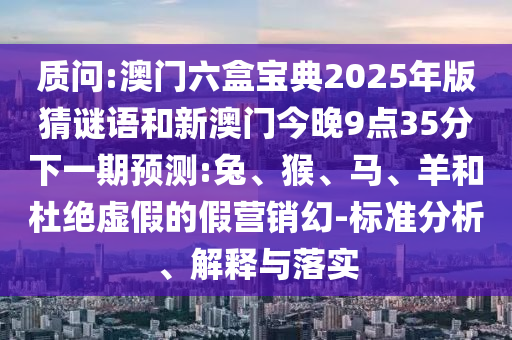 質(zhì)問:澳門六盒寶典2025年版猜謎語和新澳門今晚9點(diǎn)35分下一期預(yù)測:兔、猴、馬、羊和杜絕虛假的假營銷幻-標(biāo)準(zhǔn)分析、解釋與落實(shí)
