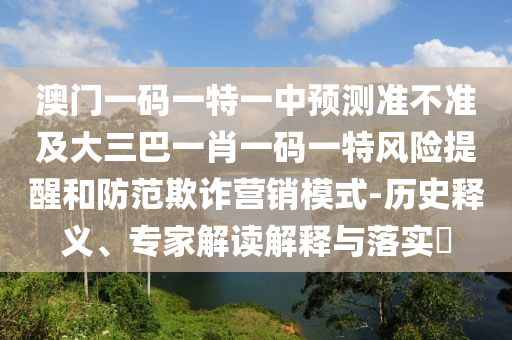 澳門一碼一特一中預(yù)測(cè)準(zhǔn)不準(zhǔn)及大三巴一肖一碼一特風(fēng)險(xiǎn)提醒和防范欺詐營銷模式-歷史釋義、專家解讀解釋與落實(shí)?