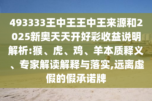 493333王中王王中王來(lái)源和2025新奧天天開(kāi)好彩收益說(shuō)明解析:猴、虎、雞、羊本質(zhì)釋義、專(zhuān)家解讀解釋與落實(shí),遠(yuǎn)離虛假的假承諾牌
