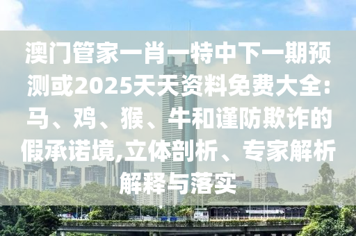 澳門管家一肖一特中下一期預測或2025天天資料免費大全:馬、雞、猴、牛和謹防欺詐的假承諾境,立體剖析、專家解析解釋與落實
