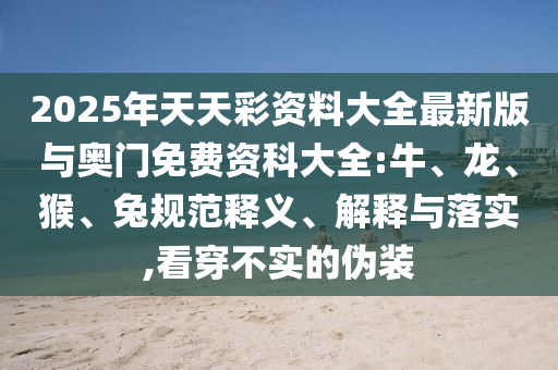 2025年天天彩資料大全最新版與奧門免費(fèi)資科大全:牛、龍、猴、兔規(guī)范釋義、解釋與落實(shí),看穿不實(shí)的偽裝