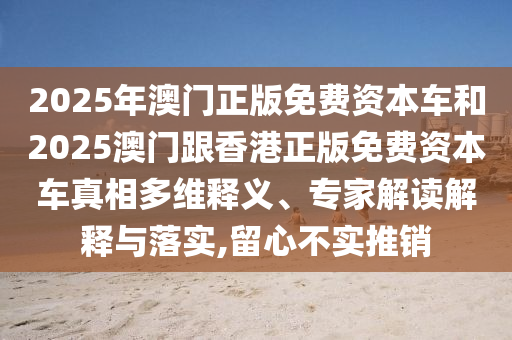 2025年澳門正版免費(fèi)資本車和2025澳門跟香港正版免費(fèi)資本車真相多維釋義、專家解讀解釋與落實(shí),留心不實(shí)推銷
