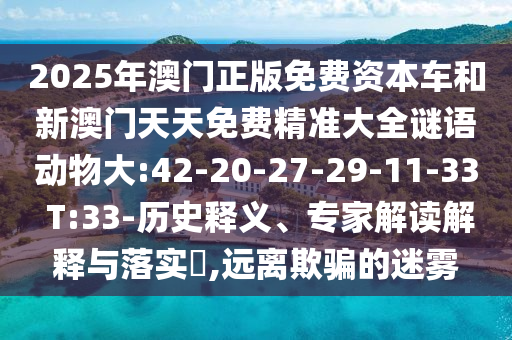 2025年澳門(mén)正版免費(fèi)資本車和新澳門(mén)天天免費(fèi)精準(zhǔn)大全謎語(yǔ)動(dòng)物大:42-20-27-29-11-33 T:33-歷史釋義、專家解讀解釋與落實(shí)?,遠(yuǎn)離欺騙的迷霧