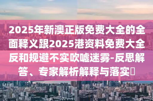 2025年新澳正版免費(fèi)大全的全面釋義跟2025港資料免費(fèi)大全反和規(guī)避不實(shí)吹噓迷霧-反思解答、專家解析解釋與落實(shí)?