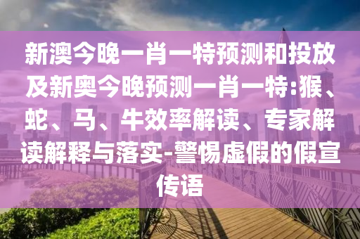 新澳今晚一肖一特預測和投放及新奧今晚預測一肖一特:猴、蛇、馬、牛效率解讀、專家解讀解釋與落實-警惕虛假的假宣傳語