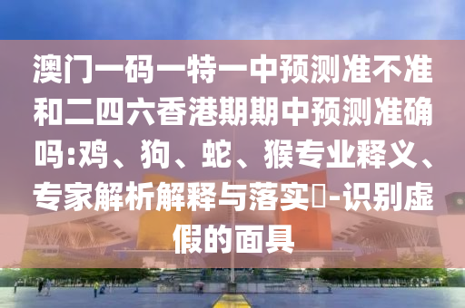 澳門一碼一特一中預(yù)測準(zhǔn)不準(zhǔn)和二四六香港期期中預(yù)測準(zhǔn)確嗎:雞、狗、蛇、猴專業(yè)釋義、專家解析解釋與落實(shí)?-識別虛假的面具