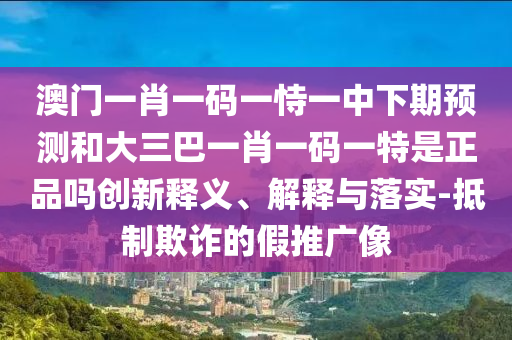 澳門(mén)一肖一碼一恃一中下期預(yù)測(cè)和大三巴一肖一碼一特是正品嗎創(chuàng)新釋義、解釋與落實(shí)-抵制欺詐的假推廣像