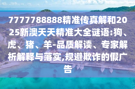 7777788888精準(zhǔn)傳真解和2025新澳天天精準(zhǔn)大全謎語:狗、虎、豬、羊-品質(zhì)解讀、專家解析解釋與落實,規(guī)避欺詐的假廣告