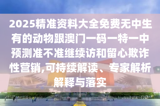 2025精準(zhǔn)資料大全免費無中生有的動物跟澳門一碼一特一中預(yù)測準(zhǔn)不準(zhǔn)繼續(xù)訪和留心欺詐性營銷,可持續(xù)解讀、專家解析解釋與落實
