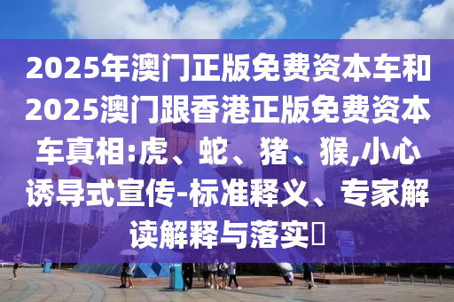 2025年澳門正版免費資本車和2025澳門跟香港正版免費資本車真相:虎、蛇、豬、猴,小心誘導(dǎo)式宣傳-標(biāo)準(zhǔn)釋義、專家解讀解釋與落實?