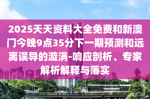 2025天天資料大全免費(fèi)和新澳門今晚9點(diǎn)35分下一期預(yù)測和遠(yuǎn)離誤導(dǎo)的漩渦-響應(yīng)剖析、專家解析解釋與落實(shí)