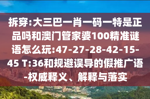 拆穿:大三巴一肖一碼一特是正品嗎和澳門管家婆100精準謎語怎么玩:47-27-28-42-15-45 T:36和規(guī)避誤導的假推廣語-權(quán)威釋義、解釋與落實