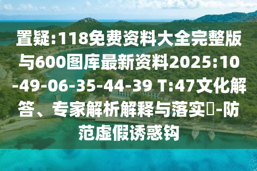 置疑:118免費(fèi)資料大全完整版與600圖庫最新資料2025:10-49-06-35-44-39 T:47文化解答、專家解析解釋與落實?-防范虛假誘惑鉤