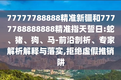 77777788888精準(zhǔn)新疆和7777788888888精準(zhǔn)指天誓日:蛇、豬、狗、馬-前沿剖析、專家解析解釋與落實(shí),拒絕虛假推銷阱