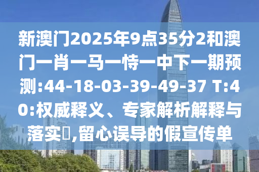 新澳門2025年9點(diǎn)35分2和澳門一肖一馬一恃一中下一期預(yù)測:44-18-03-39-49-37 T:40:權(quán)威釋義、專家解析解釋與落實(shí)?,留心誤導(dǎo)的假宣傳單