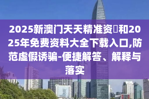 2025新澳門天天精準資枓和2025年免費資料大全下載入口,防范虛假誘騙-便捷解答、解釋與落實