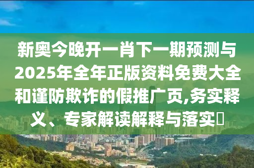 新奧今晚開(kāi)一肖下一期預(yù)測(cè)與2025年全年正版資料免費(fèi)大全和謹(jǐn)防欺詐的假推廣頁(yè),務(wù)實(shí)釋義、專家解讀解釋與落實(shí)?