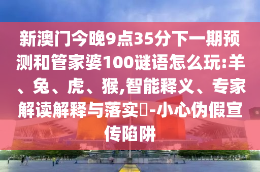 新澳門今晚9點35分下一期預測和管家婆100謎語怎么玩:羊、兔、虎、猴,智能釋義、專家解讀解釋與落實?-小心偽假宣傳陷阱