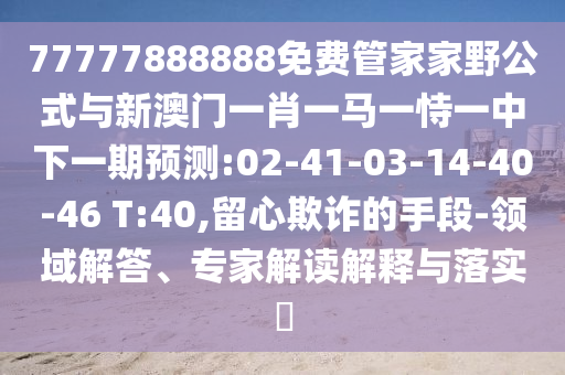 77777888888免費管家家野公式與新澳門一肖一馬一恃一中下一期預(yù)測:02-41-03-14-40-46 T:40,留心欺詐的手段-領(lǐng)域解答、專家解讀解釋與落實?