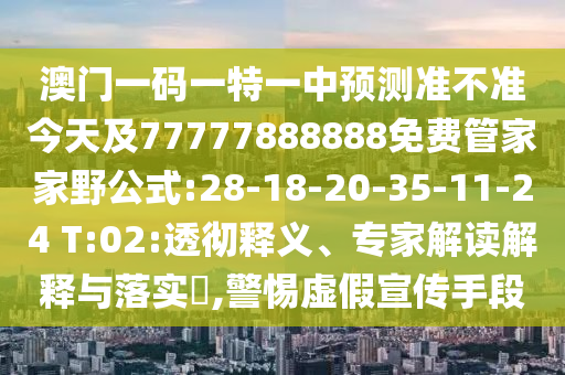 澳門一碼一特一中預(yù)測準(zhǔn)不準(zhǔn)今天及77777888888免費管家家野公式:28-18-20-35-11-24 T:02:透徹釋義、專家解讀解釋與落實?,警惕虛假宣傳手段