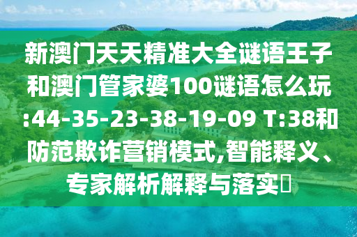 新澳門(mén)天天精準(zhǔn)大全謎語(yǔ)王子和澳門(mén)管家婆100謎語(yǔ)怎么玩:44-35-23-38-19-09 T:38和防范欺詐營(yíng)銷(xiāo)模式,智能釋義、專(zhuān)家解析解釋與落實(shí)?
