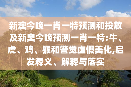 新澳今晚一肖一特預測和投放及新奧今晚預測一肖一特:牛、虎、雞、猴和警覺虛假美化,啟發(fā)釋義、解釋與落實