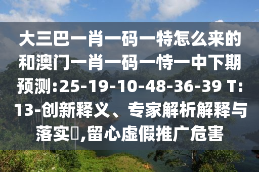 大三巴一肖一碼一特怎么來(lái)的和澳門一肖一碼一恃一中下期預(yù)測(cè):25-19-10-48-36-39 T:13-創(chuàng)新釋義、專家解析解釋與落實(shí)?,留心虛假推廣危害