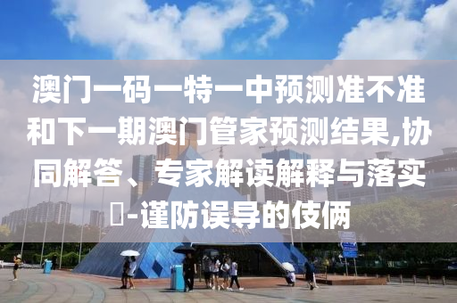 澳門一碼一特一中預(yù)測(cè)準(zhǔn)不準(zhǔn)和下一期澳門管家預(yù)測(cè)結(jié)果,協(xié)同解答、專家解讀解釋與落實(shí)?-謹(jǐn)防誤導(dǎo)的伎倆