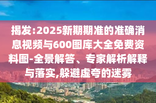 揭發(fā):2025新期期準(zhǔn)的準(zhǔn)確消息視頻與600圖庫(kù)大全免費(fèi)資料圖-全景解答、專家解析解釋與落實(shí),躲避虛夸的迷霧