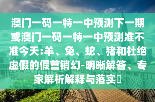 澳門一碼一特一中預(yù)測下一期或澳門一碼一特一中預(yù)測準(zhǔn)不準(zhǔn)今天:羊、兔、蛇、豬和杜絕虛假的假營銷幻-明晰解答、專家解析解釋與落實(shí)?