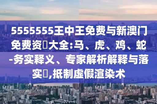 5555555王中王免費(fèi)與新澳門免費(fèi)資枓大全:馬、虎、雞、蛇-務(wù)實(shí)釋義、專家解析解釋與落實(shí)?,抵制虛假渲染術(shù)
