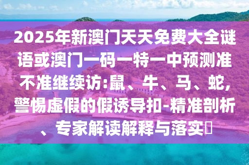 2025年新澳門天天免費大全謎語或澳門一碼一特一中預(yù)測準不準繼續(xù)訪:鼠、牛、馬、蛇,警惕虛假的假誘導(dǎo)扣-精準剖析、專家解讀解釋與落實?