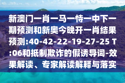 新澳門一肖一馬一恃一中下一期預(yù)測(cè)和新奧今晚開一肖結(jié)果預(yù)測(cè):40-42-22-19-27-25 T:06和抵制欺詐的假誘導(dǎo)詞-效果解讀、專家解讀解釋與落實(shí)