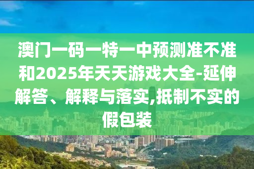 澳門一碼一特一中預測準不準和2025年天天游戲大全-延伸解答、解釋與落實,抵制不實的假包裝