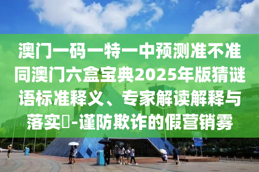 澳門一碼一特一中預測準不準同澳門六盒寶典2025年版猜謎語標準釋義、專家解讀解釋與落實?-謹防欺詐的假營銷霧